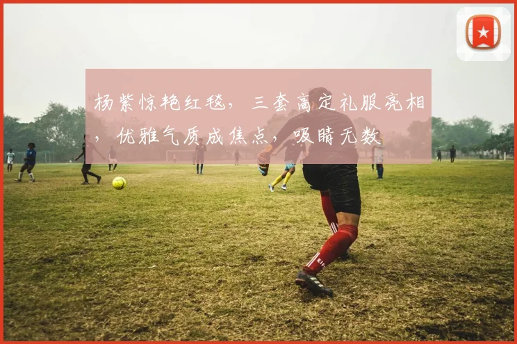 杨紫惊艳红毯，三套高定礼服亮相，优雅气质成焦点，吸睛无数