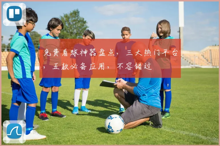 免费看球神器盘点，三大热门平台，五款必备应用，不容错过