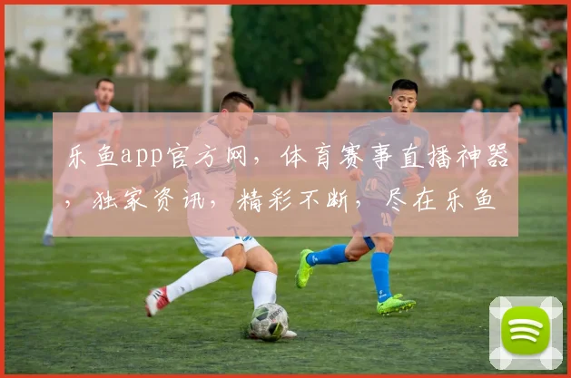 乐鱼app官方网，体育赛事直播神器，独家资讯，精彩不断，尽在乐鱼，一触即达