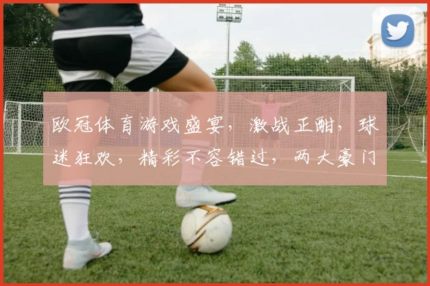 欧冠体育游戏盛宴，激战正酣，球迷狂欢，精彩不容错过，两大豪门对决，激情四溢
