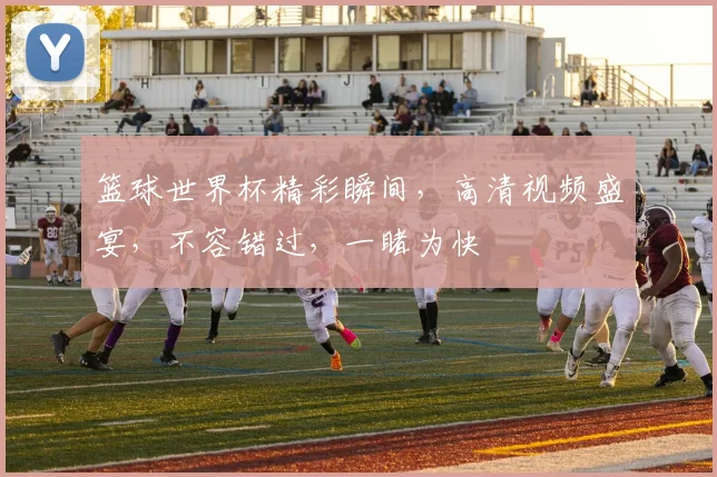 篮球世界杯精彩瞬间，高清视频盛宴，不容错过，一睹为快