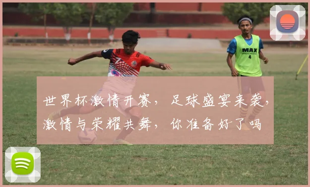 世界杯激情开赛，足球盛宴来袭，激情与荣耀共舞，你准备好了吗