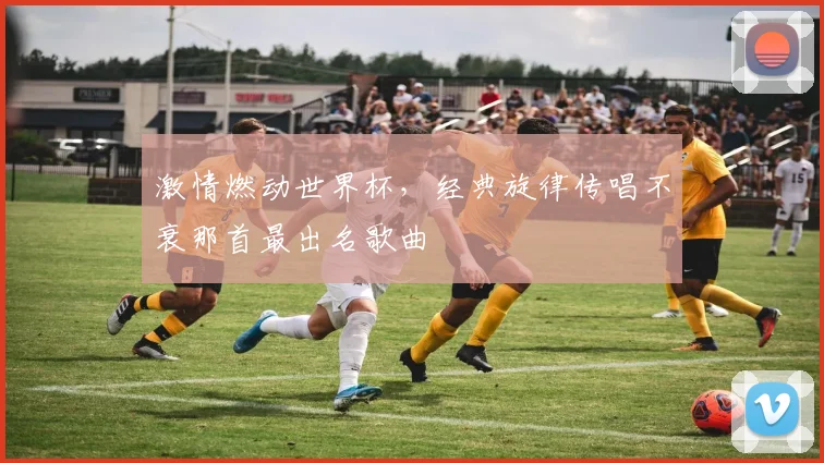 激情燃动世界杯，经典旋律传唱不衰那首最出名歌曲