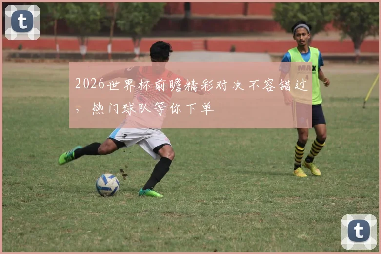 2026世界杯前瞻精彩对决不容错过，热门球队等你下单